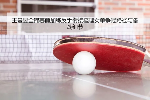 王曼昱全锦赛前加练反手衔接梳理女单争冠路径与备战细节
