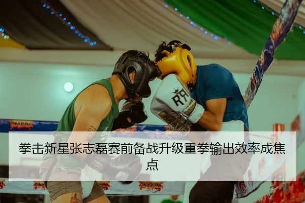 拳击新星张志磊赛前备战升级重拳输出效率成焦点